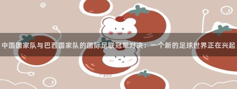 2026世界杯赛程表完整版：中国国家队与巴西国家队的国际足联冠军对决：一个新的足球世界正在兴起