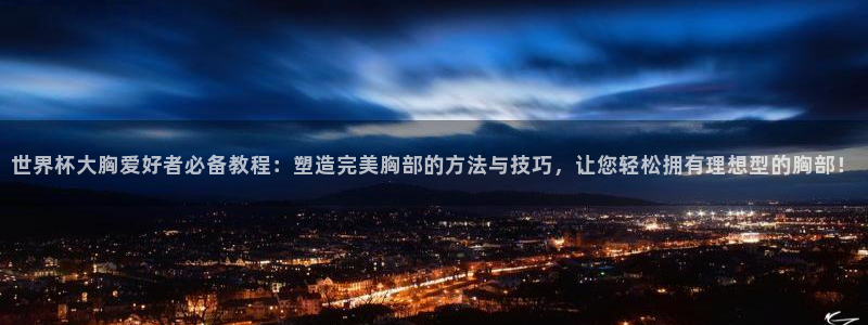 世界杯比赛时间：世界杯大胸爱好者必备教程：塑造完美胸部的方法与技巧，让您轻松拥有理想型的胸部！